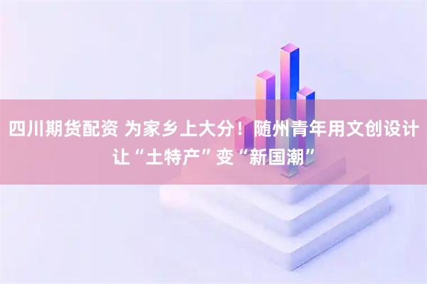 四川期货配资 为家乡上大分！随州青年用文创设计让“土特产”变“新国潮”