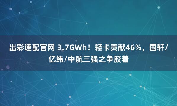 出彩速配官网 3.7GWh！轻卡贡献46%，国轩/亿纬/中航三强之争胶着