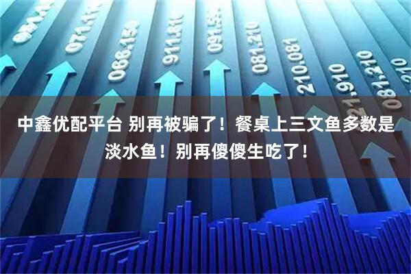 中鑫优配平台 别再被骗了！餐桌上三文鱼多数是淡水鱼！别再傻傻生吃了！