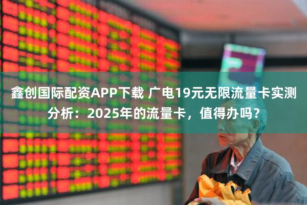 鑫创国际配资APP下载 广电19元无限流量卡实测分析：2025年的流量卡，值得办吗？