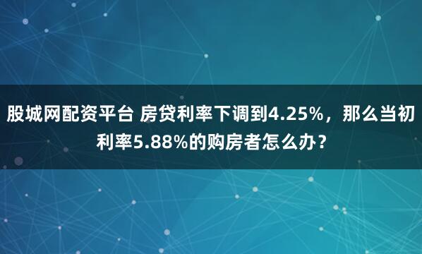 股城网配资平台 房贷利率下调到4.25%，那么当初利率5.88%的购房者怎么办？