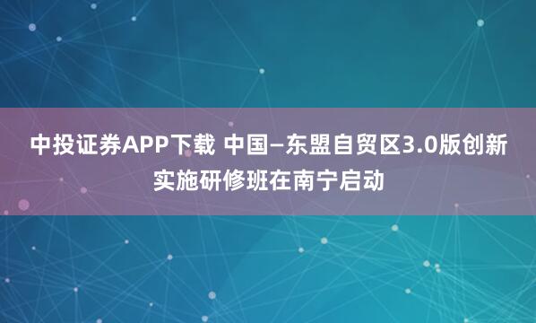 中投证券APP下载 中国—东盟自贸区3.0版创新实施研修班在南宁启动