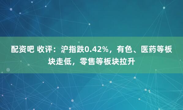 配资吧 收评：沪指跌0.42%，有色、医药等板块走低，零售等板块拉升