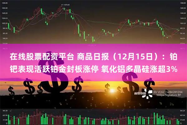 在线股票配资平台 商品日报（12月15日）：铂钯表现活跃铂金封板涨停 氧化铝多晶硅涨超3%
