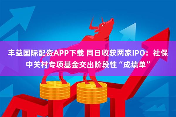 丰益国际配资APP下载 同日收获两家IPO：社保中关村专项基金交出阶段性“成绩单”