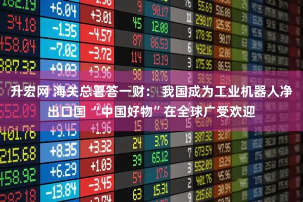 升宏网 海关总署答一财： 我国成为工业机器人净出口国 “中国好物”在全球广受欢迎