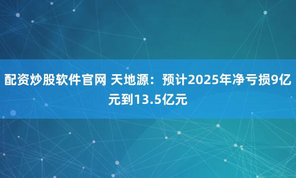 配资炒股软件官网 天地源：预计2025年净亏损9亿元到13.5亿元