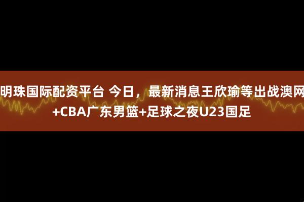 明珠国际配资平台 今日，最新消息王欣瑜等出战澳网+CBA广东男篮+足球之夜U23国足
