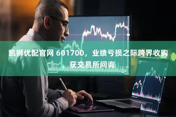 凯狮优配官网 601700，业绩亏损之际跨界收购，获交易所问询