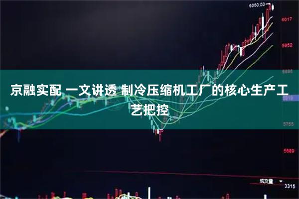 京融实配 一文讲透 制冷压缩机工厂的核心生产工艺把控