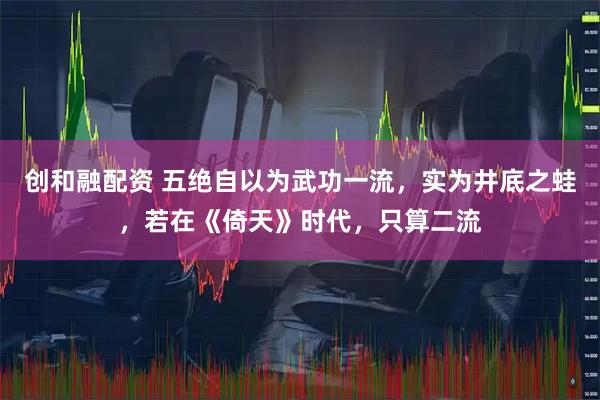 创和融配资 五绝自以为武功一流，实为井底之蛙，若在《倚天》时代，只算二流