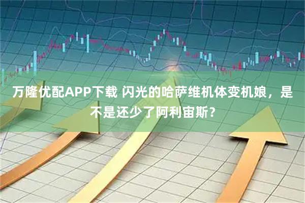 万隆优配APP下载 闪光的哈萨维机体变机娘，是不是还少了阿利宙斯？