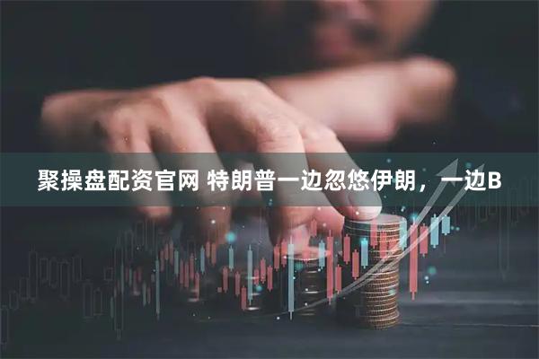 聚操盘配资官网 特朗普一边忽悠伊朗，一边B