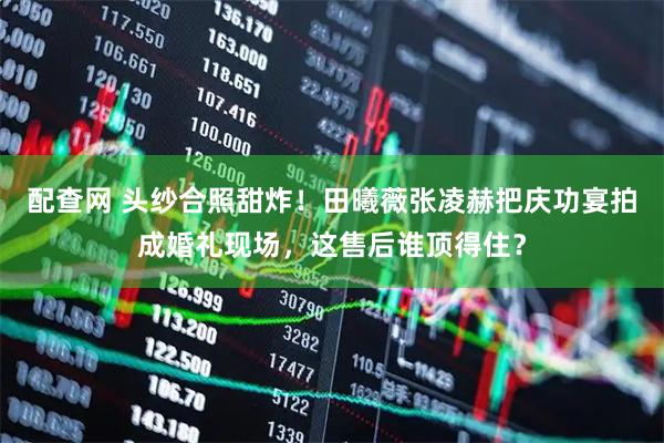 配查网 头纱合照甜炸！田曦薇张凌赫把庆功宴拍成婚礼现场，这售后谁顶得住？