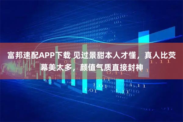 富邦速配APP下载 见过景甜本人才懂,真人比荧幕美太多,颜值气质直接封神