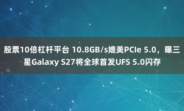 股票10倍杠杆平台 10.8GB/s媲美PCIe 5.0，曝三星Galaxy S27将全球首发UFS 5.0闪存
