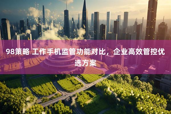 98策略 工作手机监管功能对比，企业高效管控优选方案