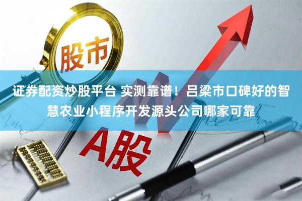 证券配资炒股平台 实测靠谱!吕梁市口碑好的智慧农业小程序开发源头公司哪家可靠