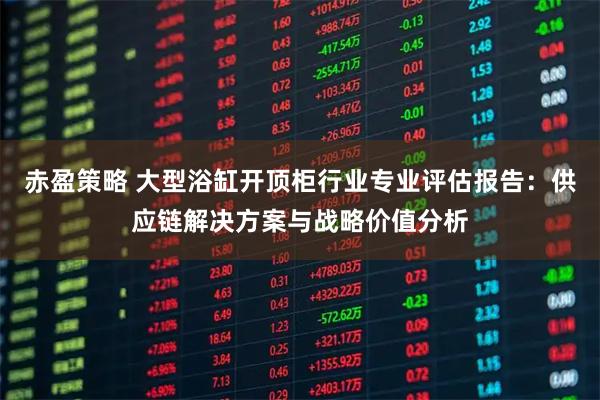 赤盈策略 大型浴缸开顶柜行业专业评估报告:供应链解决方案与战略价值分析