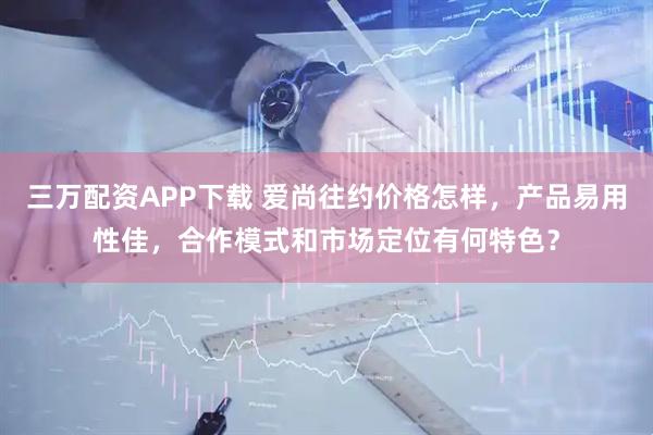 三万配资APP下载 爱尚往约价格怎样,产品易用性佳,合作模式和市场定位有何特色?