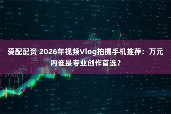 爱配配资 2026年视频Vlog拍摄手机推荐：万元内谁是专业创作首选？