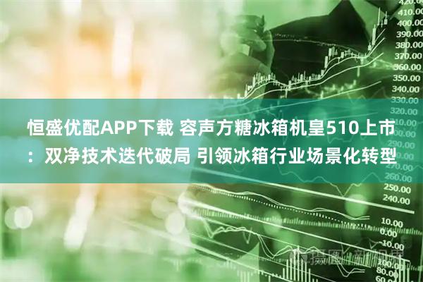 恒盛优配APP下载 容声方糖冰箱机皇510上市:双净技术迭代破局 引领冰箱行业场景化转型