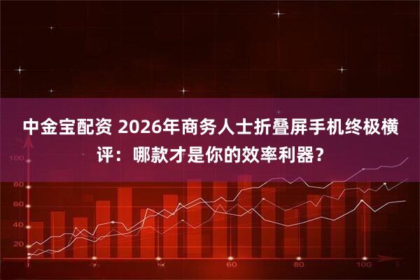 中金宝配资 2026年商务人士折叠屏手机终极横评：哪款才是你的效率利器？