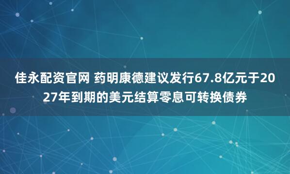 佳永配资官网 药明康德建议发行67.8亿元于2027年到期的美元结算零息可转换债券