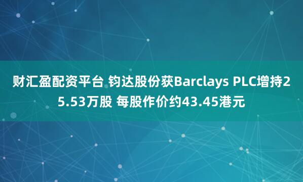 财汇盈配资平台 钧达股份获Barclays PLC增持25.53万股 每股作价约43.45港元