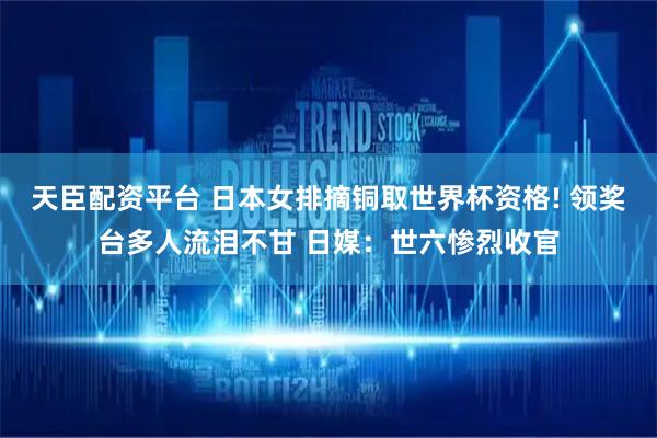 天臣配资平台 日本女排摘铜取世界杯资格! 领奖台多人流泪不甘 日媒：世六惨烈收官