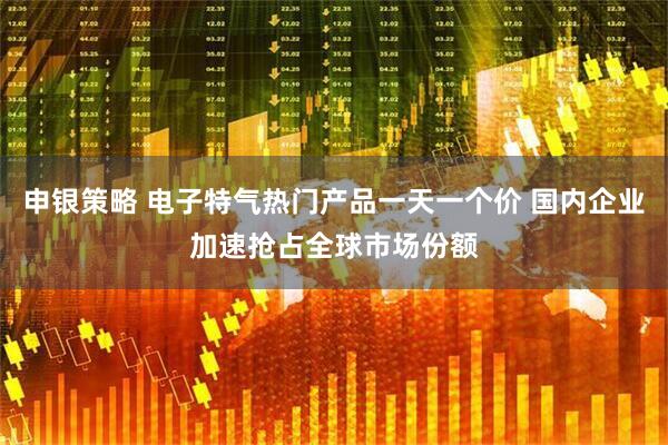 申银策略 电子特气热门产品一天一个价 国内企业加速抢占全球市场份额