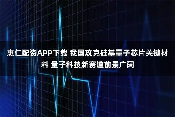 惠仁配资APP下载 我国攻克硅基量子芯片关键材料 量子科技新赛道前景广阔