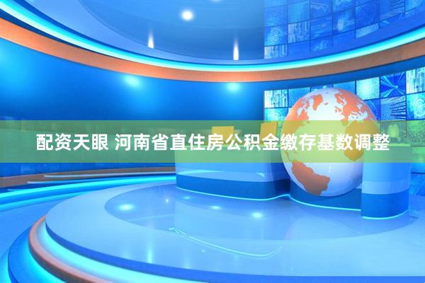 配资天眼 河南省直住房公积金缴存基数调整