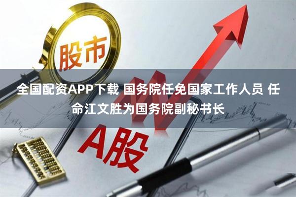 全国配资APP下载 国务院任免国家工作人员 任命江文胜为国务院副秘书长